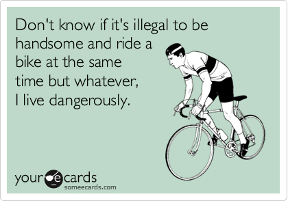 Don't know if it's illegal to be handsome and ride a
bike at the same
time but whatever,
I live dangerously.