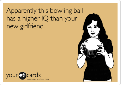 Apparently this bowling ball
has a higher IQ than your
new girlfriend.