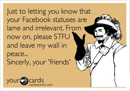 Just to letting you know that
your Facebook statuses are
lame and irrelevant. From 
now on, please STFU
and leave my wall in
peace...
Sincerly, your 'friends' 
