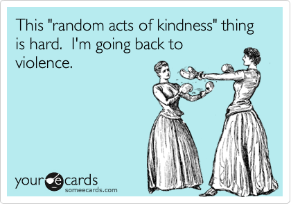This "random acts of kindness" thing is hard.  I'm going back to
violence.