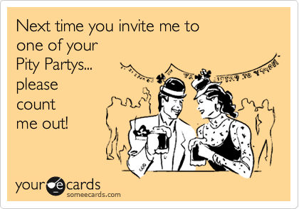 Next time you invite me to 
one of your
Pity Partys...
please 
count 
me out!