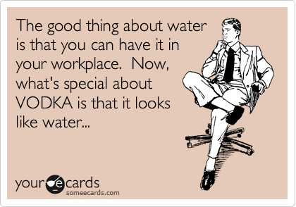 The good thing about water
is that you can have it in
your workplace.  Now,
what's special about
VODKA is that it looks
like water...