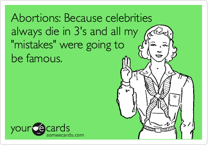 Abortions: Because celebrities always die in 3's and all my
"mistakes" were going to
be famous.