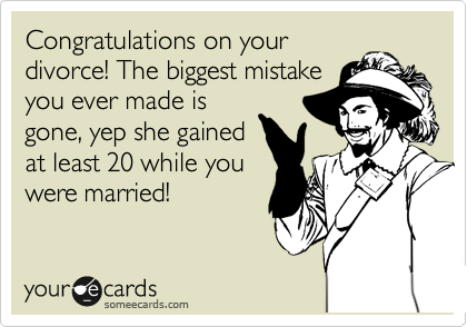 Congratulations on your
divorce! The biggest mistake
you ever made is
gone, yep she gained
at least 20 while you
were married!