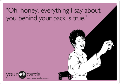 "Oh, honey, everything I say about you behind your back is true."