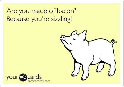 Are you made of bacon?
Because you're sizzling!