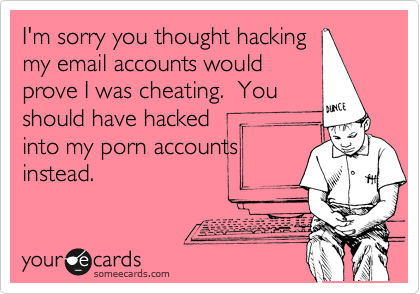 I'm sorry you thought hacking
my email accounts would
prove I was cheating.  You
should have hacked
into my porn accounts
instead.