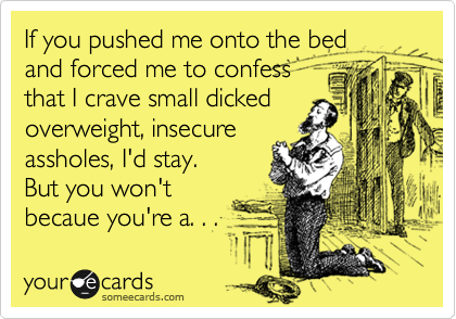 If you pushed me onto the bed
and forced me to confess
that I crave small dicked
overweight, insecure
assholes, I'd stay.  
But you won't
becaue you're a. . . 