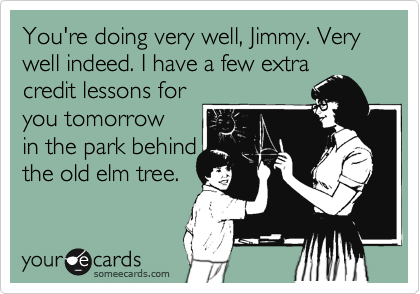 You're doing very well, Jimmy. Very well indeed. I have a few extra
credit lessons for
you tomorrow
in the park behind
the old elm tree.