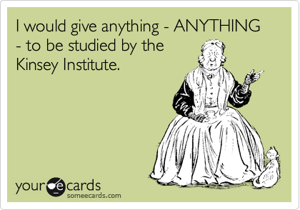 I would give anything - ANYTHING - to be studied by the
Kinsey Institute.  