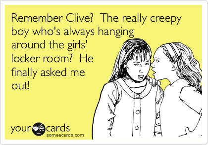 Remember Clive?  The really creepy boy who's always hanging
around the girls'
locker room?  He
finally asked me
out!
