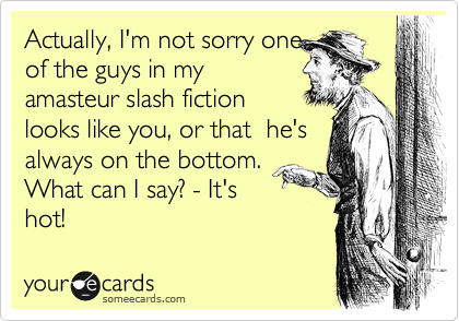 Actually, I'm not sorry one
of the guys in my
amasteur slash fiction 
looks like you, or that  he's
always on the bottom. 
What can I say? - It's
hot!