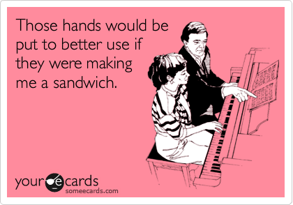 Those hands would be
put to better use if
they were making
me a sandwich.
