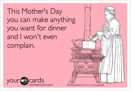 This Mother's Day
you can make anything
you want for dinner
and I won't even
complain.