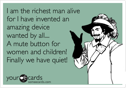 I am the richest man alive 
for I have invented an
amazing device
wanted by all....
A mute button for
women and children!
Finally we have quiet!