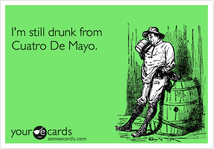 
I'm still drunk from
Cuatro De Mayo.