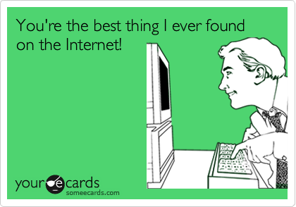 You're the best thing I ever found on the Internet!