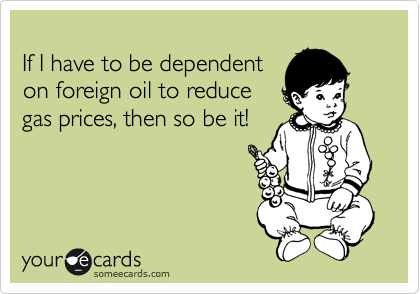 
If I have to be dependent
on foreign oil to reduce
gas prices, then so be it!