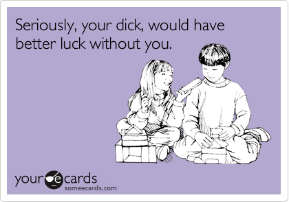 Seriously, your dick, would have better luck without you.