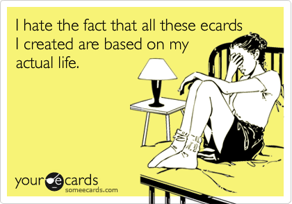 I hate the fact that all these ecards
I created are based on my
actual life. 