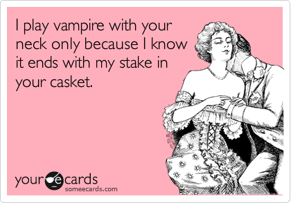 I play vampire with your
neck only because I know
it ends with my stake in
your casket.