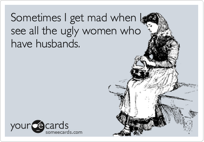 Sometimes I get mad when I
see all the ugly women who
have husbands.  