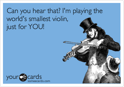 Can you hear that? I'm playing the world's smallest violin,
just for YOU!
