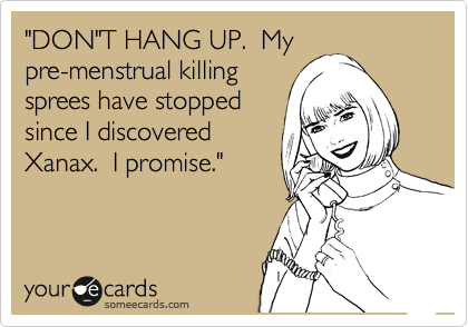 "DON"T HANG UP.  My
pre-menstrual killing
sprees have stopped
since I discovered
Xanax.  I promise."