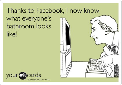 Thanks to Facebook, I now know what everyone's
bathroom looks
like!