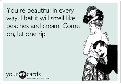You're beautiful in every
way. I bet it will smell like
peaches and cream. Come
on, let one rip!