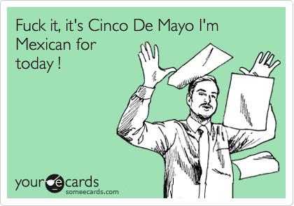 Fuck it, it's Cinco De Mayo I'm Mexican for
today ! 