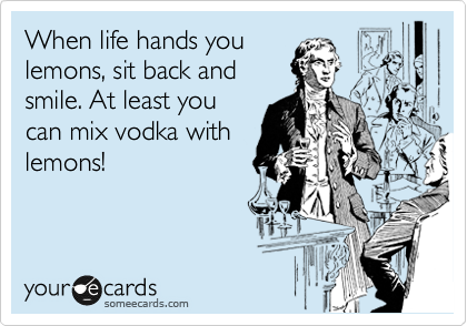 When life hands you
lemons, sit back and
smile. At least you
can mix vodka with
lemons!