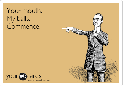 Your mouth. 
My balls.
Commence.