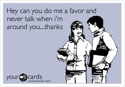 Hey can you do me a favor and never talk when i'm
around you....thanks