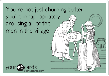 You're not just churning butter, you're innapropriately
arousing all of the
men in the village