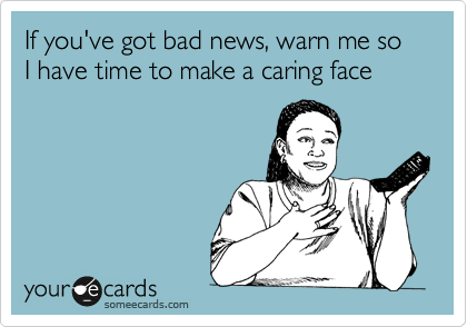 If you've got bad news, warn me so I have time to make a caring face