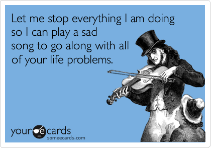 Let me stop everything I am doing so I can play a sad
song to go along with all
of your life problems.
