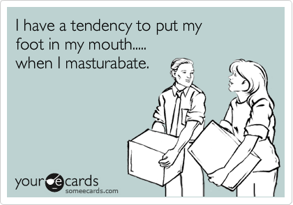 I have a tendency to put my 
foot in my mouth.....
when I masturabate.