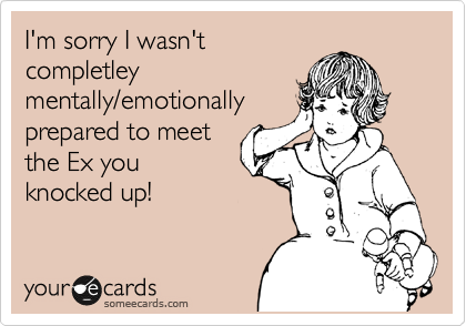 I'm sorry I wasn't
completley
mentally/emotionally
prepared to meet
the Ex you
knocked up! 