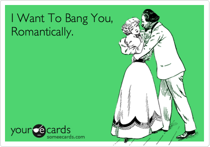 I Want To Bang You,
Romantically.