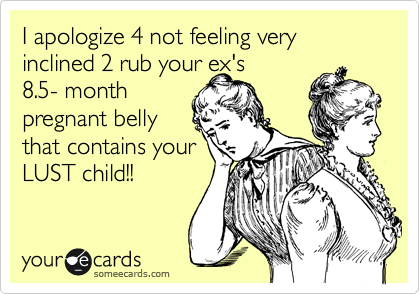 I apologize 4 not feeling very inclined 2 rub your ex's
8.5- month
pregnant belly
that contains your
LUST child!!