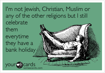 I'm not Jewish, Christian, Muslim or any of the other religions but I still celebrate
them
everytime
they have a
bank holiday