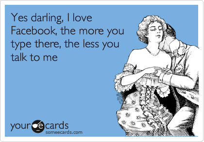 Yes darling, I love
Facebook, the more you
type there, the less you
talk to me