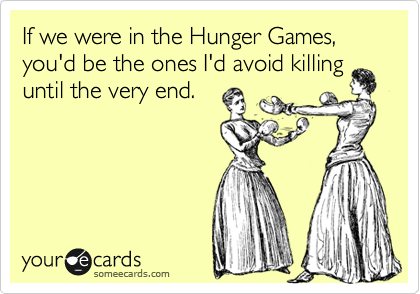 If we were in the Hunger Games, you'd be the ones I'd avoid killing
until the very end.