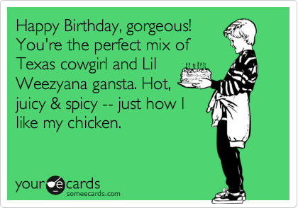 Happy Birthday, gorgeous!
You're the perfect mix of
Texas cowgirl and Lil
Weezyana gansta. Hot,
juicy & spicy -- just how I
like my chicken. 
