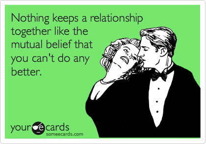 Nothing keeps a relationship together like the
mutual belief that
you can't do any
better.