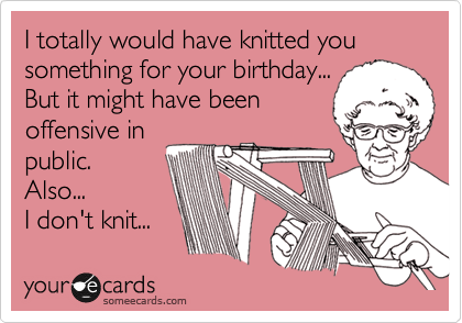 I totally would have knitted you something for your birthday...
But it might have been
offensive in
public. 
Also...
I don't knit...