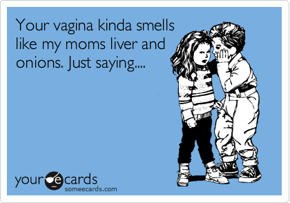 Your vagina kinda smells
like my moms liver and
onions. Just saying....