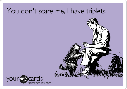 You don't scare me, I have triplets.