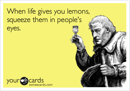 When life gives you lemons,
squeeze them in people's
eyes.